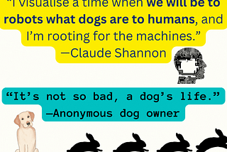 “I visualise a time when we will be to robots what dogs are to humans, and I’m rooting for the machines.” — Claude Shannon
