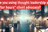 The benefits of using thought leadership as “after hours” client advocacy