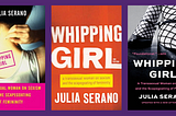 a montage of book covers for the three editions of Whipping Girl. the first edition (left) depicts a woman putting on a necklace with her back turned to the camera. the second edition (middle) is just text (“Whipping Girl: A Transsexual Woman on Sexism and the Scapegoating of Femininity, Julia Serano”) that appears stencil-spray-painted. the third edition (right) is a black-and-white photo of a woman from the shin down wearing black feminine shoes and fishnet tights.