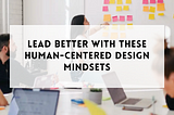Lead better with these human-centered design mindsets