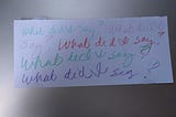 A scrap of paper with “What did I say?” written again and again in crayon.