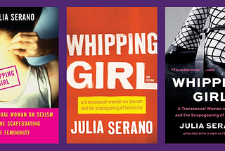 a montage of book covers for the three editions of Whipping Girl. the first edition (left) depicts a woman putting on a necklace with her back turned to the camera. the second edition (middle) is just text (“Whipping Girl: A Transsexual Woman on Sexism and the Scapegoating of Femininity, Julia Serano”) that appears stencil-spray-painted. the third edition (right) is a black-and-white photo of a woman from the shin down wearing black feminine shoes and fishnet tights.