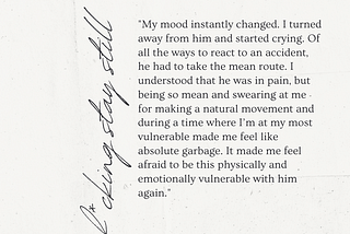 “My mood instantly changed. I turned away from him and started crying. Of all the ways to react to an accident, he had to take the mean route. I understood that he was in pain, but being so mean and swearing at me for making a natural movement and during a time where I’m at my most vulnerable made me feel like absolute garbage. It made me feel afraid to be this physically and emotionally vulnerable with him again.”